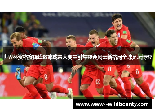 世界杯资格赛锋线效率成最大变量引爆转会风云新格局全球足坛博弈