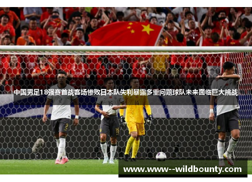 中国男足18强赛首战客场惨败日本队失利暴露多重问题球队未来面临巨大挑战