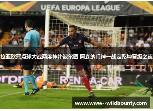 拉亚欧冠点球大战两度神扑波尔图 阿森纳门神一战定乾坤晋级之夜