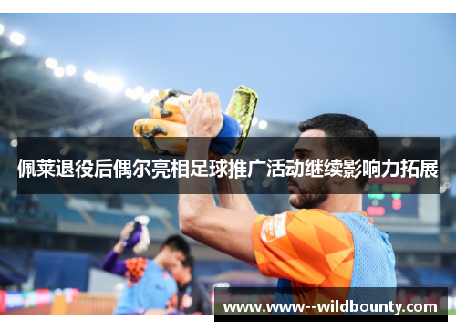 佩莱退役后偶尔亮相足球推广活动继续影响力拓展