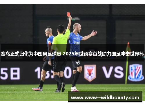 塞鸟正式归化为中国男足球员 2025年世预赛首战助力国足冲击世界杯