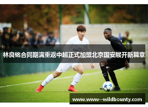 林良铭合同期满重返中超正式加盟北京国安展开新篇章