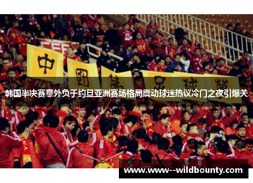 韩国半决赛意外负于约旦亚洲赛场格局震动球迷热议冷门之夜引爆关
