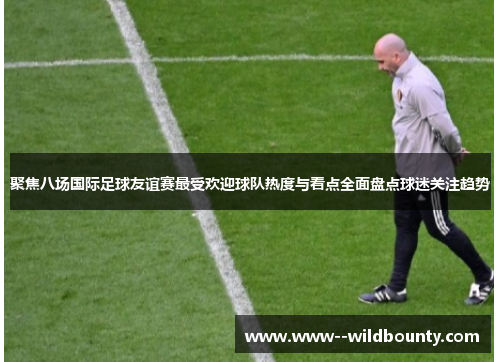 聚焦八场国际足球友谊赛最受欢迎球队热度与看点全面盘点球迷关注趋势